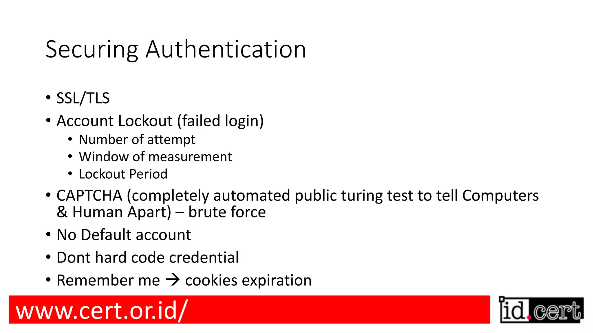 Securing Authentication • SSL/TLS • Account Lockout (failed login) • Number of attempt • Window of measurement • Lockout Period • CAPTCHA (completely automated public turing test to tell Computers & Human Apart) – brute force • No Default account • Dont hard code credential • Remember me à cookies expiration www.cert.or.id/ 