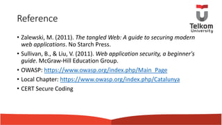 Reference
• Zalewski, M. (2011). The tangled Web: A guide to securing modern
web applications. No Starch Press.
• Sullivan, B., & Liu, V. (2011). Web application security, a beginner's
guide. McGraw-Hill Education Group.
• OWASP: https://www.owasp.org/index.php/Main_Page
• Local Chapter: https://www.owasp.org/index.php/Catalunya
• CERT Secure Coding
 
