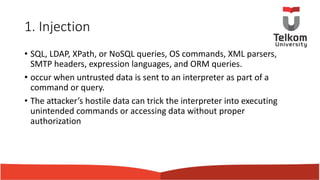 1. Injection
• SQL, LDAP, XPath, or NoSQL queries, OS commands, XML parsers,
SMTP headers, expression languages, and ORM queries.
• occur when untrusted data is sent to an interpreter as part of a
command or query.
• The attacker’s hostile data can trick the interpreter into executing
unintended commands or accessing data without proper
authorization
 