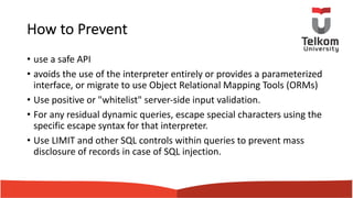 How to Prevent
• use a safe API
• avoids the use of the interpreter entirely or provides a parameterized
interface, or migrate to use Object Relational Mapping Tools (ORMs)
• Use positive or "whitelist" server-side input validation.
• For any residual dynamic queries, escape special characters using the
specific escape syntax for that interpreter.
• Use LIMIT and other SQL controls within queries to prevent mass
disclosure of records in case of SQL injection.
 