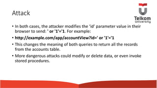 Attack
• In both cases, the attacker modifies the ‘id’ parameter value in their
browser to send: ' or '1'='1. For example:
• http://example.com/app/accountView?id=' or '1'='1
• This changes the meaning of both queries to return all the records
from the accounts table.
• More dangerous attacks could modify or delete data, or even invoke
stored procedures.
 
