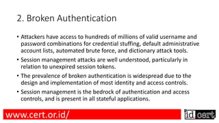 2. Broken Authentication
• Attackers have access to hundreds of millions of valid username and
password combinations for credential stuffing, default administrative
account lists, automated brute force, and dictionary attack tools.
• Session management attacks are well understood, particularly in
relation to unexpired session tokens.
• The prevalence of broken authentication is widespread due to the
design and implementation of most identity and access controls.
• Session management is the bedrock of authentication and access
controls, and is present in all stateful applications.
www.cert.or.id/
 