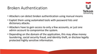 Broken Authentication
• Attackers can detect broken authentication using manual means
• Exploit them using automated tools with password lists and
dictionary attacks.
• Attackers have to gain access to only a few accounts, or just one
admin account to compromise the system.
• Depending on the domain of the application, this may allow money
laundering, social security fraud, and identity theft, or disclose legally
protected highly sensitive information.
 