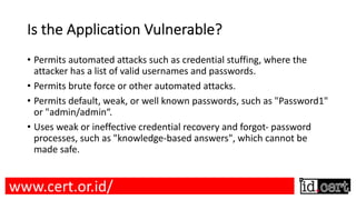 Is the Application Vulnerable?
• Permits automated attacks such as credential stuffing, where the
attacker has a list of valid usernames and passwords.
• Permits brute force or other automated attacks.
• Permits default, weak, or well known passwords, such as "Password1"
or "admin/admin“.
• Uses weak or ineffective credential recovery and forgot- password
processes, such as "knowledge-based answers", which cannot be
made safe.
www.cert.or.id/
 