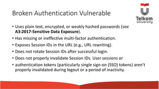 Broken Authentication Vulnerable
• Uses plain text, encrypted, or weakly hashed passwords (see
A3:2017-Sensitive Data Exposure).
• Has missing or ineffective multi-factor authentication.
• Exposes Session IDs in the URL (e.g., URL rewriting).
• Does not rotate Session IDs after successful login.
• Does not properly invalidate Session IDs. User sessions or
• authentication tokens (particularly single sign-on (SSO) tokens) aren’t
properly invalidated during logout or a period of inactivity.
 