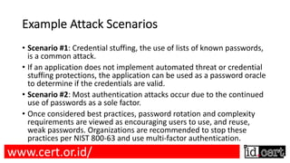 Example Attack Scenarios
• Scenario #1: Credential stuffing, the use of lists of known passwords,
is a common attack.
• If an application does not implement automated threat or credential
stuffing protections, the application can be used as a password oracle
to determine if the credentials are valid.
• Scenario #2: Most authentication attacks occur due to the continued
use of passwords as a sole factor.
• Once considered best practices, password rotation and complexity
requirements are viewed as encouraging users to use, and reuse,
weak passwords. Organizations are recommended to stop these
practices per NIST 800-63 and use multi-factor authentication.
www.cert.or.id/
 