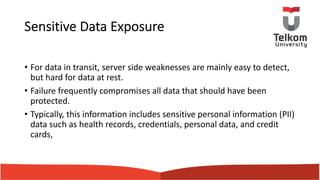 Sensitive Data Exposure
• For data in transit, server side weaknesses are mainly easy to detect,
but hard for data at rest.
• Failure frequently compromises all data that should have been
protected.
• Typically, this information includes sensitive personal information (PII)
data such as health records, credentials, personal data, and credit
cards,
 