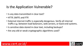 Is the Application Vulnerable?
• Is any data transmitted in clear text?
• HTTP, SMTP, and FTP.
• External internet traffic is especially dangerous. Verify all internal
traffic e.g. between load balancers, web servers, or back-end systems.
• Is sensitive data stored in clear text, including backups?
• Are any old or weak cryptographic algorithms used?
www.cert.or.id/
 