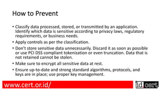 How to Prevent
• Classify data processed, stored, or transmitted by an application.
Identify which data is sensitive according to privacy laws, regulatory
requirements, or business needs.
• Apply controls as per the classification.
• Don’t store sensitive data unnecessarily. Discard it as soon as possible
or use PCI DSS compliant tokenization or even truncation. Data that is
not retained cannot be stolen.
• Make sure to encrypt all sensitive data at rest.
• Ensure up-to-date and strong standard algorithms, protocols, and
keys are in place; use proper key management.
www.cert.or.id/
 