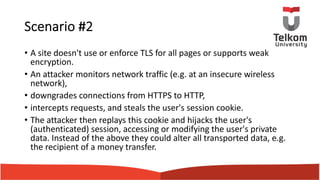 Scenario #2
• A site doesn't use or enforce TLS for all pages or supports weak
encryption.
• An attacker monitors network traffic (e.g. at an insecure wireless
network),
• downgrades connections from HTTPS to HTTP,
• intercepts requests, and steals the user's session cookie.
• The attacker then replays this cookie and hijacks the user's
(authenticated) session, accessing or modifying the user's private
data. Instead of the above they could alter all transported data, e.g.
the recipient of a money transfer.
 