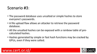Scenario #3:
• The password database uses unsalted or simple hashes to store
everyone's passwords.
• A file upload flaw allows an attacker to retrieve the password
database.
• All the unsalted hashes can be exposed with a rainbow table of pre-
calculated hashes.
• Hashes generated by simple or fast hash functions may be cracked by
GPUs, even if they were salted.
www.cert.or.id/
 