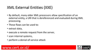 XML External Entities (XXE)
• By default, many older XML processors allow specification of an
external entity, a URI that is dereferenced and evaluated during XML
processing.
• These flaws can be used to:
• extract data,
• execute a remote request from the server,
• scan internal systems,
• perform a denial-of-service attack
www.cert.or.id/
 