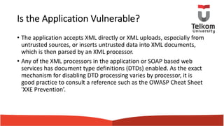 Is the Application Vulnerable?
• The application accepts XML directly or XML uploads, especially from
untrusted sources, or inserts untrusted data into XML documents,
which is then parsed by an XML processor.
• Any of the XML processors in the application or SOAP based web
services has document type definitions (DTDs) enabled. As the exact
mechanism for disabling DTD processing varies by processor, it is
good practice to consult a reference such as the OWASP Cheat Sheet
'XXE Prevention’.
 
