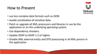 How to Prevent
• use less complex data formats such as JSON
• avoide serialization of sensitive data.
• Patch or upgrade all XML processors and libraries in use by the
application or on the underlying operating system.
• Use dependency checkers.
• Update SOAP to SOAP 1.2 or higher.
• Disable XML external entity and DTD processing in all XML parsers in
the application
 