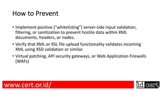 How to Prevent
• Implement positive ("whitelisting") server-side input validation,
filtering, or sanitization to prevent hostile data within XML
documents, headers, or nodes.
• Verify that XML or XSL file upload functionality validates incoming
XML using XSD validation or similar.
• Virtual patching, API security gateways, or Web Application Firewalls
(WAFs)
www.cert.or.id/
 