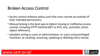 Broken Access Control
• Access control enforces policy such that users cannot act outside of
their intended permissions.
• Manual testing is the best way to detect missing or ineffective access
control, including HTTP method (GET vs PUT, etc), controller, direct
object references,
• attackers acting as users or administrators, or users using privileged
functions, or creating, accessing, updating or deleting every record.
www.cert.or.id/
 