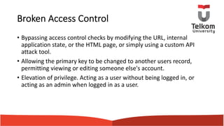 Broken Access Control
• Bypassing access control checks by modifying the URL, internal
application state, or the HTML page, or simply using a custom API
attack tool.
• Allowing the primary key to be changed to another users record,
permitting viewing or editing someone else's account.
• Elevation of privilege. Acting as a user without being logged in, or
acting as an admin when logged in as a user.
 