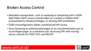Broken Access Control
• Metadata manipulation, such as replaying or tampering with a JSON
Web Token (JWT) access control token or a cookie or hidden field
manipulated to elevate privileges, or abusing JWT invalidation
• CORS misconfiguration allows unauthorized API access.
• Force browsing to authenticated pages as an unauthenticated user or
to privileged pages as a standard user. Accessing API with missing
access controls for POST, PUT and DELETE.
www.cert.or.id/
 