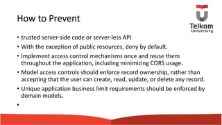 How to Prevent
• trusted server-side code or server-less API
• With the exception of public resources, deny by default.
• Implement access control mechanisms once and reuse them
throughout the application, including minimizing CORS usage.
• Model access controls should enforce record ownership, rather than
accepting that the user can create, read, update, or delete any record.
• Unique application business limit requirements should be enforced by
domain models.
•
 