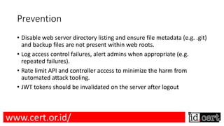 Prevention
• Disable web server directory listing and ensure file metadata (e.g. .git)
and backup files are not present within web roots.
• Log access control failures, alert admins when appropriate (e.g.
repeated failures).
• Rate limit API and controller access to minimize the harm from
automated attack tooling.
• JWT tokens should be invalidated on the server after logout
www.cert.or.id/
 