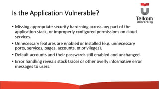 Is the Application Vulnerable?
• Missing appropriate security hardening across any part of the
application stack, or improperly configured permissions on cloud
services.
• Unnecessary features are enabled or installed (e.g. unnecessary
ports, services, pages, accounts, or privileges).
• Default accounts and their passwords still enabled and unchanged.
• Error handling reveals stack traces or other overly informative error
messages to users.
 