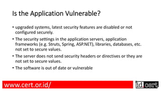 Is the Application Vulnerable?
• upgraded systems, latest security features are disabled or not
configured securely.
• The security settings in the application servers, application
frameworks (e.g. Struts, Spring, ASP.NET), libraries, databases, etc.
not set to secure values.
• The server does not send security headers or directives or they are
not set to secure values.
• The software is out of date or vulnerable
www.cert.or.id/
 
