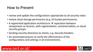 How to Prevent
• review and update the configurations appropriate to all security notes
• review cloud storage permissions (e.g. S3 bucket permissions).
• A segmented application architecture à separation between
components or tenants, with segmentation, containerization, or cloud
security groups.
• Sending security directives to clients, e.g. Security Headers.
• An automated process to verify the effectiveness of the
configurations and settings in all environments.
www.cert.or.id/
 