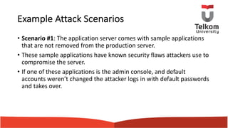 Example Attack Scenarios
• Scenario #1: The application server comes with sample applications
that are not removed from the production server.
• These sample applications have known security flaws attackers use to
compromise the server.
• If one of these applications is the admin console, and default
accounts weren’t changed the attacker logs in with default passwords
and takes over.
 
