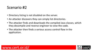 Scenario #2
• Directory listing is not disabled on the server.
• An attacker discovers they can simply list directories.
• The attacker finds and downloads the compiled Java classes, which
they decompile and reverse engineer to view the code.
• The attacker then finds a serious access control flaw in the
application.
www.cert.or.id/
 