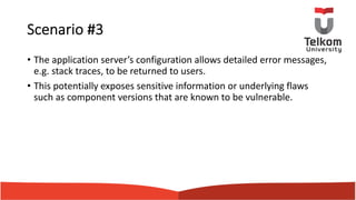 Scenario #3
• The application server’s configuration allows detailed error messages,
e.g. stack traces, to be returned to users.
• This potentially exposes sensitive information or underlying flaws
such as component versions that are known to be vulnerable.
 