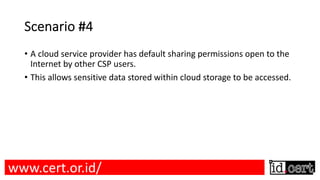 Scenario #4
• A cloud service provider has default sharing permissions open to the
Internet by other CSP users.
• This allows sensitive data stored within cloud storage to be accessed.
www.cert.or.id/
 