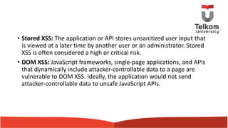 • Stored XSS: The application or API stores unsanitized user input that
is viewed at a later time by another user or an administrator. Stored
XSS is often considered a high or critical risk.
• DOM XSS: JavaScript frameworks, single-page applications, and APIs
that dynamically include attacker-controllable data to a page are
vulnerable to DOM XSS. Ideally, the application would not send
attacker-controllable data to unsafe JavaScript APIs.
 