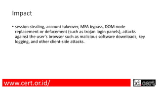 Impact
• session stealing, account takeover, MFA bypass, DOM node
replacement or defacement (such as trojan login panels), attacks
against the user's browser such as malicious software downloads, key
logging, and other client-side attacks.
www.cert.or.id/
 