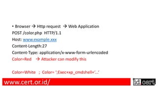 • Browser à Http request à Web Application
POST /color.php HTTP/1.1
Host: www.example.xxx
Content-Length:27
Content-Type: application/x-www-form-urlencoded
Color=Red à Attacker can modify this
Color=White ; Color= ‘;Exec+xp_cmdshell+‘...‘
www.cert.or.id/
 