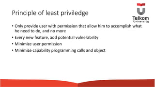 Principle of least priviledge
• Only provide user with permission that allow him to accomplish what
he need to do, and no more
• Every new feature, add potential vulnerability
• Minimize user permission
• Minimize capability programming calls and object
 
