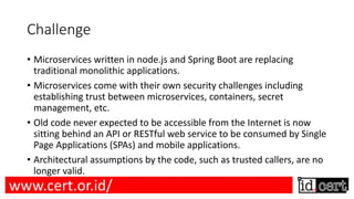 Challenge
• Microservices written in node.js and Spring Boot are replacing
traditional monolithic applications.
• Microservices come with their own security challenges including
establishing trust between microservices, containers, secret
management, etc.
• Old code never expected to be accessible from the Internet is now
sitting behind an API or RESTful web service to be consumed by Single
Page Applications (SPAs) and mobile applications.
• Architectural assumptions by the code, such as trusted callers, are no
longer valid.
www.cert.or.id/
 