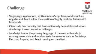 Challenge
• Single page applications, written in JavaScript frameworks such as
Angular and React, allow the creation of highly modular feature-rich
front ends.
• Client-side functionality that has traditionally been delivered server-
side brings its own security challenges.
• JavaScript is now the primary language of the web with node.js
running server side and modern web frameworks such as Bootstrap,
Electron, Angular, and React running on the client.
 