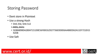 Storing Password
• Dont store in Plaintext
• Use a strong Hash
• SHA 256; SHA 512
• MD5, SHA1
• 5E884898DA28047151D0E56F8DC6292773603D0D6AABBDD62A11EF721D15
42D8
• Use Salt
www.cert.or.id/
 