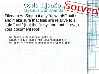 Code Injection
            System Commands
Filenames: Strip out any “upwards” paths,
and make sure that files are relative to a
safe “root” (not the filesystem root or even
your document root).
  my $path = $q->param('path');
  $path = File::Spec->no_upwards($path);
  my $pic = "/some/path/pictures/$path.jpg";
 