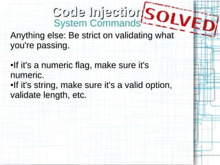 Code Injection
            System Commands
Anything else: Be strict on validating what
you're passing.

●If it's a numeric flag, make sure it's
numeric.
●If it's string, make sure it's a valid option,

validate length, etc.
 