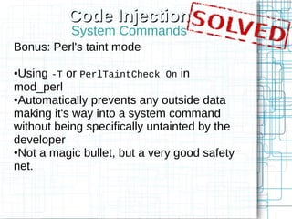 Code Injection
           System Commands
Bonus: Perl's taint mode

●Using -T or PerlTaintCheck On in
mod_perl
●Automatically prevents any outside data

making it's way into a system command
without being specifically untainted by the
developer
●Not a magic bullet, but a very good safety

net.
 