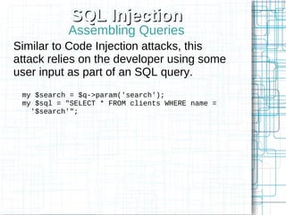 SQL Injection
           Assembling Queries
Similar to Code Injection attacks, this
attack relies on the developer using some
user input as part of an SQL query.
 my $search = $q->param('search');
 my $sql = "SELECT * FROM clients WHERE name =
   '$search'";
 