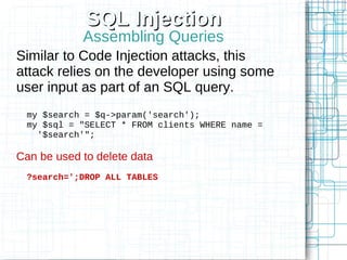 SQL Injection
            Assembling Queries
Similar to Code Injection attacks, this
attack relies on the developer using some
user input as part of an SQL query.
 my $search = $q->param('search');
 my $sql = "SELECT * FROM clients WHERE name =
   '$search'";

Can be used to delete data
 ?search=';DROP ALL TABLES
 