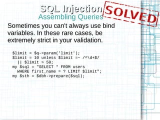 SQL Injection
           Assembling Queries
Sometimes you can't always use bind
variables. In these rare cases, be
extremely strict in your validation.
 $limit = $q->param('limit');
 $limit = 10 unless $limit =~ /^d+$/
   || $limit > 50;
 my $sql = "SELECT * FROM users
   WHERE first_name = ? LIMIT $limit";
 my $sth = $dbh->prepare($sql);
 