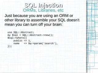 SQL Injection
           ORMs, Libraries, etc
Just because you are using an ORM or
other library to assemble your SQL doesn't
mean you can turn off your brain:
 use SQL::Abstract;
 my $sql = SQL::Abstract->new();
 $sql->where({
     public => 1,
     name   => $q->param('search'),
 });
 