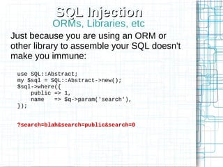 SQL Injection
           ORMs, Libraries, etc
Just because you are using an ORM or
other library to assemble your SQL doesn't
make you immune:
 use SQL::Abstract;
 my $sql = SQL::Abstract->new();
 $sql->where({
     public => 1,
     name   => $q->param('search'),
 });


 ?search=blah&search=public&search=0
 