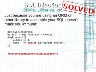 SQL Injection
           ORMs, Libraries, etc
Just because you are using an ORM or
other library to assemble your SQL doesn't
make you immune:
 use SQL::Abstract;
 my $sql = SQL::Abstract->new();
 $sql->where({
     public => 1,
     name   => scalar $q->param('search'),
 });


 ?search=blah&search=public&search=0
 